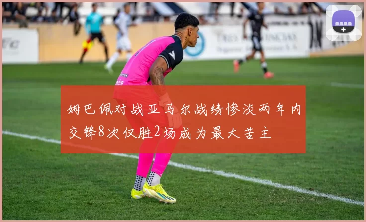 姆巴佩对战亚马尔战绩惨淡两年内交锋8次仅胜2场成为最大苦主