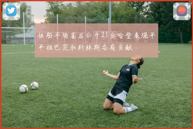 快船半场落后公牛21分哈登表现平平祖巴茨和科林斯各有贡献