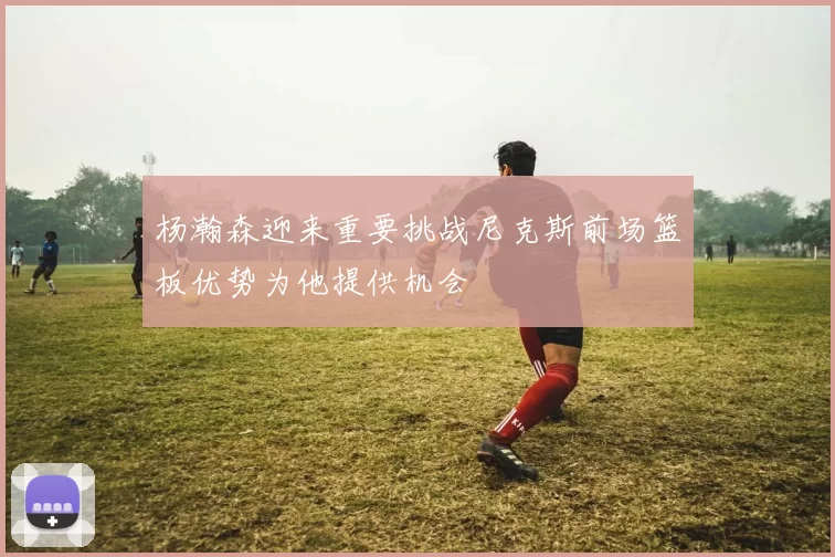 杨瀚森迎来重要挑战尼克斯前场篮板优势为他提供机会