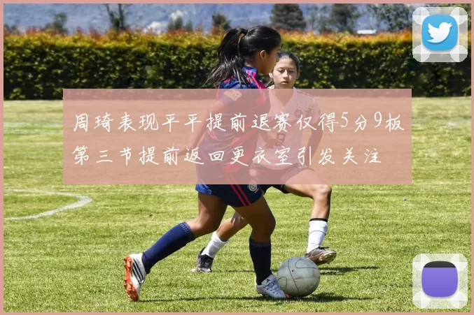 周琦表现平平提前退赛仅得5分9板第三节提前返回更衣室引发关注